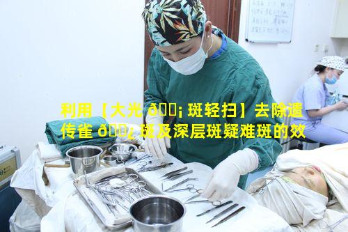 利用【大光 🐡 斑轻扫】去除遗传雀 🌿 斑及深层斑疑难斑的效果靠谱吗